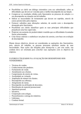 IESP – Instituto Superior de Educação

45

 Possibilitar ao chefe um diálogo sistemático com seu subordinado, sobre as
dificuldades que devem ser vencidas para o melhor desempenho da sua função.
 Comprovar os resultados obtidos pelo funcionário no processo de seleção e o
seu desempenho na situação real de trabalho.
 Indicar as necessidades de treinamento que devem ser supridas, através de
cursos promovidos pela empresa.
 Fornecer subsídios para alterações salariais, de acordo com o desempenho
alcançado pelo funcionário.
 Possibilitar aos chefes identificar quais as suas principais dificuldades que
prejudicam uma boa supervisão.
 Propiciar um aumento de produtividade à medida que as dificuldades levantadas
forem solucionadas.
 Criar faixas salariais e estabelecer um plano de carreira, com base em avaliação
de desempenho.
Diante desses objetivos, devem ser consideradas as aspirações dos funcionários,
pois, através do trabalho, as pessoas procuram satisfazer muitas de suas
necessidades. Suas ações são dirigidas para alcança-las e, por esta razão, sua
conduta deve ser orientada para conciliar suas aspirações com os objetivos da
empresa.

FATORES UTILIZADOS NA AVALIAÇÃO DO DESEMPENHO DOS
VENDEDORES:
o
o
o
o
o
o
o
o
o
o
o
o
o
o
o
o
o

Técnicas de vendas.
Conhecimento dos produtos.
Fechamento da venda.
Atendimento aos clientes.
Cumprimento do roteiro de visitas.
Assiduidade na visitação.
Ampliação do número de clientes.
Desempenho na cobrança.
Atingimento de metas.
Desempenho na atribuição de descontos.
Distribuição do material promocional.
Aparência pessoal.
Iniciativa.
Cooperação com colegas.
Preenchimento e entrega de relatórios.
Liderança.
Conduta formal.

Administração de Vendas

Bruno E. M. Oliveira

 