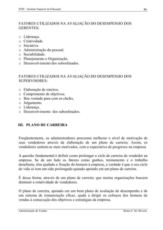 IESP – Instituto Superior de Educação

46

FATORES UTILIZADOS NA AVALIAÇÃO DO DESEMPENHO DOS
GERENTES:
o
o
o
o
o
o
o

Liderança.
Criatividade.
Iniciativa.
Administração do pessoal.
Sociabilidade.
Planejamento e Organização.
Desenvolvimento dos subordinados.

FATORES UTILIZADOS NA AVALIAÇÃO DO DESEMPENHO DOS
SUPERVISORES:
o
o
o
o
o
o

Elaboração de roteiros.
Cumprimento de objetivos.
Boa vontade para com os chefes.
Julgamento.
Liderança.
Desenvolvimento dos subordinados.

III. PLANO DE CARREIRA

Freqüentemente, os administradores procuram melhorar o nível de motivação de
seus vendedores através da elaboração de um plano de carreira. Assim, os
vendedores sentem-se mais motivados, com a expectativa de progresso na empresa.
A questão fundamental é definir como prolongar o ciclo de carreira do vendedor na
empresa. Se de um lado os fatores como ganhos, treinamento e o trabalho
desafiante, têm ajudado a fixação do homem à empresa, a verdade é que o seu ciclo
de vida só tem um sido prolongado quando apoiado em um plano de carreira.
É dessa forma, através de um plano de carreira, que muitas organizações buscam
diminuir a rotatividade de vendedores.
O plano de carreira, apoiado em um bom plano de avaliação de desempenho e de
um sistema de remuneração eficaz, ajuda a dirigir os esforços dos homens de
vendas à consecução dos objetivos e estratégias da empresa.
Administração de Vendas

Bruno E. M. Oliveira

 