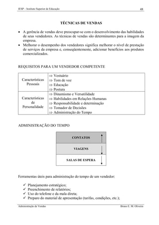 IESP – Instituto Superior de Educação

48

TÉCNICAS DE VENDAS
 A gerência de vendas deve preocupar-se com o desenvolvimento das habilidades
de seus vendedores. As técnicas de vendas são determinantes para a imagem da
empresa.
 Melhorar o desempenho dos vendedores significa melhorar o nível de prestação
de serviços da empresa e, conseqüentemente, adicionar benefícios aos produtos
comercializados.

REQUISITOS PARA UM VENDEDOR COMPETENTE

Características
Pessoais

Características
de
Personalidade











Vestuário
Tom de voz
Educação
Postura
Dinamismo e Versatilidade
Habilidades em Relações Humanas
Responsabilidade e determinação
Tomador de Decisões
Administração do Tempo

ADMINISTRAÇÃO DO TEMPO
CONTATOS

VIAGENS

SALAS DE ESPERA

Ferramentas úteis para administração do tempo de um vendedor:





Planejamento estratégico;
Preenchimento de relatórios;
Uso do telefone e da mala direta;
Preparo do material de apresentação (tarifas, condições, etc.);

Administração de Vendas

Bruno E. M. Oliveira

 
