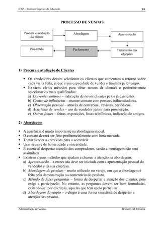IESP – Instituto Superior de Educação

49

PROCESSO DE VENDAS
Procura e avaliação
do cliente

Abordagem

Apresentação

Pós-venda

Fechamento

Tratamento das
objeções

1) Procura e avaliação de Clientes
 Os vendedores devem selecionar os clientes que aumentam o retorno sobre
cada visita feita, já que a sua capacidade de vender é limitada pelo tempo.
 Existem vários métodos para obter nomes de clientes e posteriormente
selecionar os mais qualificados:
a) Corrente contínua – indicação de novos clientes pelos já existentes.
b) Centro de influências – manter contato com pessoas influenciadoras.
c) Observação pessoal – através de conversas , revistas, periódicos.
d) Assistente de vendas – uso de vendedor júnior para prospecção.
e) Outras fontes – feiras, exposições, listas telefônicas, indicação de amigos.
2) Abordagem






A aparência é muito importante na abordagem inicial.
O contato deverá ser feito preferencialmente com hora marcada.
Tentar vender a entrevista para a secretária.
Usar sempre de honestidade e sinceridade.
É essencial despertar atenção dos compradores, senão a mensagem não será
assimilada.
 Existem alguns métodos que ajudam a chamar a atenção na abordagem:
a) Apresentação – a entrevista deve ser iniciada com a apresentação pessoal do
vendedor e da sua empresa.
b) Abordagem do produto – muito utilizado no varejo, em que a abordagem é
feita pela demonstração ou comentário do produto.
c) Método de fazer perguntas – forma de despertar a atenção dos clientes, pois
exige a participação. No entanto, as perguntas devem ser bem formuladas,
evitando-se, por exemplo, aquelas que têm apelo particular.
d) Abordagem do elogio – o elogio é uma forma simpática de despertar a
atenção das pessoas.
Administração de Vendas

Bruno E. M. Oliveira

 