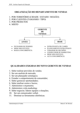 IESP – Instituto Superior de Educação

5

ORGANIZAÇÃO DO DEPARTAMENTO DE VENDAS
1.
2.
3.
4.

POR TERRITÓRIO (CIDADE / ESTADO / REGIÃO)
POR CLIENTES (TAMANHO / TIPO)
POR PRODUTOS
MISTO
GERENTE
DE
VENDAS

HOJE

ANTES




FECHADOR DE PEDIDOS
MERCADO ESTÁVEL
BAIXA CONCORRÊNCIA








ESTRATEGISTA DE CAMPO
PLANEJAMENTO ESTRATÉGICO
TOMADOR DE DECISÕES
CONHECEDOR DE MARKETING
MERCADO INSTÁVEL
ALTA CONCORRÊNCIA

QUALIDADES EXIGIDAS DO NOVO GERENTE DE VENDAS
1. Saber realizar previsões de vendas;
2. Ser um analista de mercado;
3. Ser um planejador estratégico;
4. Estudar o comportamento do consumidor;
5. Saber gerenciar oportunidades;
6. Saber analisar custos e lucros;
7. Administrar o orçamento;
8. Administrar o tele-marketing;
9. Saber negociar, liderar equipes e situações;
10. Ser um comunicador verbal;
11. Dominar as ferramentas eletrônicas.

Administração de Vendas

Bruno E. M. Oliveira

 
