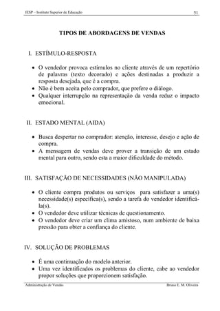 IESP – Instituto Superior de Educação

51

TIPOS DE ABORDAGENS DE VENDAS

I. ESTÍMULO-RESPOSTA
 O vendedor provoca estímulos no cliente através de um repertório
de palavras (texto decorado) e ações destinadas a produzir a
resposta desejada, que é a compra.
 Não é bem aceita pelo comprador, que prefere o diálogo.
 Qualquer interrupção na representação da venda reduz o impacto
emocional.

II. ESTADO MENTAL (AIDA)
 Busca despertar no comprador: atenção, interesse, desejo e ação de
compra.
 A mensagem de vendas deve prover a transição de um estado
mental para outro, sendo esta a maior dificuldade do método.

III. SATISFAÇÃO DE NECESSIDADES (NÃO MANIPULADA)
 O cliente compra produtos ou serviços para satisfazer a uma(s)
necessidade(s) específica(s), sendo a tarefa do vendedor identificála(s).
 O vendedor deve utilizar técnicas de questionamento.
 O vendedor deve criar um clima amistoso, num ambiente de baixa
pressão para obter a confiança do cliente.

IV. SOLUÇÃO DE PROBLEMAS
 É uma continuação do modelo anterior.
 Uma vez identificados os problemas do cliente, cabe ao vendedor
propor soluções que proporcionem satisfação.
Administração de Vendas

Bruno E. M. Oliveira

 