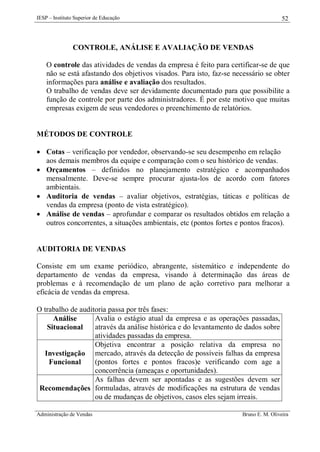 IESP – Instituto Superior de Educação

52

CONTROLE, ANÁLISE E AVALIAÇÃO DE VENDAS
O controle das atividades de vendas da empresa é feito para certificar-se de que
não se está afastando dos objetivos visados. Para isto, faz-se necessário se obter
informações para análise e avaliação dos resultados.
O trabalho de vendas deve ser devidamente documentado para que possibilite a
função de controle por parte dos administradores. É por este motivo que muitas
empresas exigem de seus vendedores o preenchimento de relatórios.

MÉTODOS DE CONTROLE
 Cotas – verificação por vendedor, observando-se seu desempenho em relação
aos demais membros da equipe e comparação com o seu histórico de vendas.
 Orçamentos – definidos no planejamento estratégico e acompanhados
mensalmente. Deve-se sempre procurar ajusta-los de acordo com fatores
ambientais.
 Auditoria de vendas – avaliar objetivos, estratégias, táticas e políticas de
vendas da empresa (ponto de vista estratégico).
 Análise de vendas – aprofundar e comparar os resultados obtidos em relação a
outros concorrentes, a situações ambientais, etc (pontos fortes e pontos fracos).

AUDITORIA DE VENDAS
Consiste em um exame periódico, abrangente, sistemático e independente do
departamento de vendas da empresa, visando à determinação das áreas de
problemas e à recomendação de um plano de ação corretivo para melhorar a
eficácia de vendas da empresa.
O trabalho de auditoria passa por três fases:
Avalia o estágio atual da empresa e as operações passadas,
Análise
através da análise histórica e do levantamento de dados sobre
Situacional
atividades passadas da empresa.
Objetiva encontrar a posição relativa da empresa no
Investigação mercado, através da detecção de possíveis falhas da empresa
(pontos fortes e pontos fracos)e verificando com age a
Funcional
concorrência (ameaças e oportunidades).
As falhas devem ser apontadas e as sugestões devem ser
Recomendações formuladas, através de modificações na estrutura de vendas
ou de mudanças de objetivos, casos eles sejam irreais.
Administração de Vendas

Bruno E. M. Oliveira

 