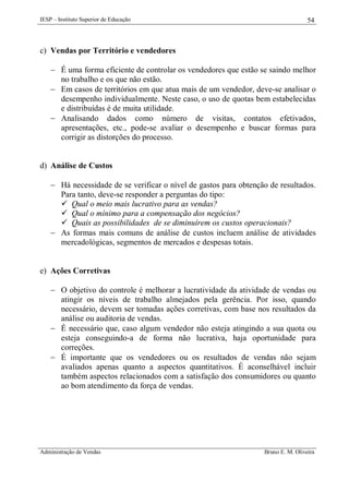 IESP – Instituto Superior de Educação

54

c) Vendas por Território e vendedores
 É uma forma eficiente de controlar os vendedores que estão se saindo melhor
no trabalho e os que não estão.
 Em casos de territórios em que atua mais de um vendedor, deve-se analisar o
desempenho individualmente. Neste caso, o uso de quotas bem estabelecidas
e distribuídas é de muita utilidade.
 Analisando dados como número de visitas, contatos efetivados,
apresentações, etc., pode-se avaliar o desempenho e buscar formas para
corrigir as distorções do processo.

d) Análise de Custos
 Há necessidade de se verificar o nível de gastos para obtenção de resultados.
Para tanto, deve-se responder a perguntas do tipo:
 Qual o meio mais lucrativo para as vendas?
 Qual o mínimo para a compensação dos negócios?
 Quais as possibilidades de se diminuírem os custos operacionais?
 As formas mais comuns de análise de custos incluem análise de atividades
mercadológicas, segmentos de mercados e despesas totais.

e) Ações Corretivas
 O objetivo do controle é melhorar a lucratividade da atividade de vendas ou
atingir os níveis de trabalho almejados pela gerência. Por isso, quando
necessário, devem ser tomadas ações corretivas, com base nos resultados da
análise ou auditoria de vendas.
 É necessário que, caso algum vendedor não esteja atingindo a sua quota ou
esteja conseguindo-a de forma não lucrativa, haja oportunidade para
correções.
 É importante que os vendedores ou os resultados de vendas não sejam
avaliados apenas quanto a aspectos quantitativos. É aconselhável incluir
também aspectos relacionados com a satisfação dos consumidores ou quanto
ao bom atendimento da força de vendas.

Administração de Vendas

Bruno E. M. Oliveira

 