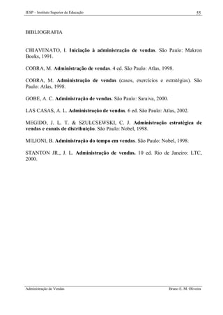 IESP – Instituto Superior de Educação

55

BIBLIOGRAFIA

CHIAVENATO, I. Iniciação à administração de vendas. São Paulo: Makron
Books, 1991.
COBRA, M. Administração de vendas. 4 ed. São Paulo: Atlas, 1998.
COBRA, M. Administração de vendas (casos, exercícios e estratégias). São
Paulo: Atlas, 1998.
GOBE, A. C. Administração de vendas. São Paulo: Saraiva, 2000.
LAS CASAS, A. L. Administração de vendas. 6 ed. São Paulo: Atlas, 2002.
MEGIDO, J. L. T. & SZULCSEWSKI, C. J. Administração estratégica de
vendas e canais de distribuição. São Paulo: Nobel, 1998.
MILIONI, B. Administração do tempo em vendas. São Paulo: Nobel, 1998.
STANTON JR., J. L. Administração de vendas. 10 ed. Rio de Janeiro: LTC,
2000.

Administração de Vendas

Bruno E. M. Oliveira

 