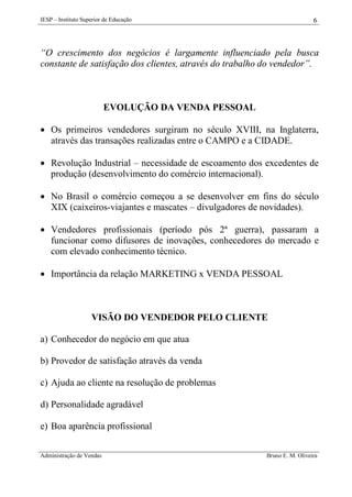 IESP – Instituto Superior de Educação

6

“O crescimento dos negócios é largamente influenciado pela busca
constante de satisfação dos clientes, através do trabalho do vendedor”.

EVOLUÇÃO DA VENDA PESSOAL
 Os primeiros vendedores surgiram no século XVIII, na Inglaterra,
através das transações realizadas entre o CAMPO e a CIDADE.
 Revolução Industrial – necessidade de escoamento dos excedentes de
produção (desenvolvimento do comércio internacional).
 No Brasil o comércio começou a se desenvolver em fins do século
XIX (caixeiros-viajantes e mascates – divulgadores de novidades).
 Vendedores profissionais (período pós 2ª guerra), passaram a
funcionar como difusores de inovações, conhecedores do mercado e
com elevado conhecimento técnico.
 Importância da relação MARKETING x VENDA PESSOAL

VISÃO DO VENDEDOR PELO CLIENTE
a) Conhecedor do negócio em que atua
b) Provedor de satisfação através da venda
c) Ajuda ao cliente na resolução de problemas
d) Personalidade agradável
e) Boa aparência profissional
Administração de Vendas

Bruno E. M. Oliveira

 
