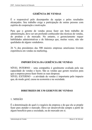 IESP – Instituto Superior de Educação

7

GERÊNCIA DE VENDAS
É o responsável pelo desempenho da equipe e pelos resultados
alcançados. Seu trabalho exige a participação de outras pessoas com
espírito de cooperação e motivação.
Para que o gerente de vendas possa fazer um bom trabalho de
administração, deve ser um profundo conhecedor das técnicas de vendas,
do produto e do mercado. No entanto, o gerenciamento requer
habilidades administrativas e de liderança que, muitas vezes, não são
qualidades de alguns vendedores.
26 % dos presidentes das 500 maiores empresas americanas tiveram
experiência em vendas ou marketing.

IMPORTÂNCIA DA GERÊNCIA DE VENDAS
NÍVEL INTERNO – uma companhia é geralmente avaliada pela sua
capacidade de vendas e lucro. São as vendas que geram recursos para
que a empresa possa fazer frente as suas despesas.
NÍVEL EXTERNO – a atividade de vendas é importante pelo impacto
que, de modo geral, causa na economia e na sociedade.

DIRETRIZES DE UM GERENTE DE VENDAS

1. MISSÃO
É a determinação de qual é o negócio da empresa e do que ela se propõe
fazer para atender o mercado. Deve ser desenvolvida sempre a partir de
algum benefício para a sociedade, ou do mercado em si.

Administração de Vendas

Bruno E. M. Oliveira

 