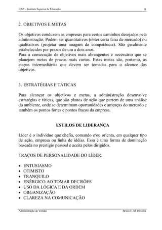 IESP – Instituto Superior de Educação

8

2. OBJETIVOS E METAS
Os objetivos conduzem as empresas para certos caminhos desejados pela
administração. Podem ser quantitativos (obter certa fatia de mercado) ou
qualitativos (projetar uma imagem de competência). São geralmente
estabelecidos por prazos de um a dois anos.
Para a consecução de objetivos mais abrangentes é necessário que se
planejem metas de prazos mais curtos. Estas metas são, portanto, as
etapas intermediárias que devem ser tomadas para o alcance dos
objetivos.

3. ESTRATÉGIAS E TÁTICAS
Para alcançar os objetivos e metas, a administração desenvolve
estratégias e táticas, que são planos de ação que partem de uma análise
do ambiente, onde se determinam oportunidades e ameaças do mercado e
também os pontos fortes e pontos fracos da empresa.

ESTILOS DE LIDERANÇA
Líder é o indivíduo que chefia, comando e/ou orienta, em qualquer tipo
de ação, empresa ou linha de idéias. Essa é uma forma de dominação
baseada no prestígio pessoal e aceita pelos dirigidos.
TRAÇOS DE PERSONALIDADE DO LÍDER:








ENTUSIASMO
OTIMISTO
TRANQUILO
ENÉRGICO AO TOMAR DECISÕES
USO DA LÓGICA E DA ORDEM
ORGANIZAÇÃO
CLAREZA NA COMUNICAÇÃO

Administração de Vendas

Bruno E. M. Oliveira

 