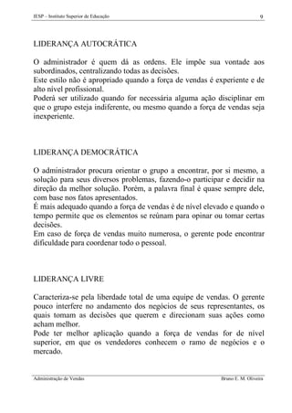 IESP – Instituto Superior de Educação

9

LIDERANÇA AUTOCRÁTICA
O administrador é quem dá as ordens. Ele impõe sua vontade aos
subordinados, centralizando todas as decisões.
Este estilo não é apropriado quando a força de vendas é experiente e de
alto nível profissional.
Poderá ser utilizado quando for necessária alguma ação disciplinar em
que o grupo esteja indiferente, ou mesmo quando a força de vendas seja
inexperiente.

LIDERANÇA DEMOCRÁTICA
O administrador procura orientar o grupo a encontrar, por si mesmo, a
solução para seus diversos problemas, fazendo-o participar e decidir na
direção da melhor solução. Porém, a palavra final é quase sempre dele,
com base nos fatos apresentados.
É mais adequado quando a força de vendas é de nível elevado e quando o
tempo permite que os elementos se reúnam para opinar ou tomar certas
decisões.
Em caso de força de vendas muito numerosa, o gerente pode encontrar
dificuldade para coordenar todo o pessoal.

LIDERANÇA LIVRE
Caracteriza-se pela liberdade total de uma equipe de vendas. O gerente
pouco interfere no andamento dos negócios de seus representantes, os
quais tomam as decisões que querem e direcionam suas ações como
acham melhor.
Pode ter melhor aplicação quando a força de vendas for de nível
superior, em que os vendedores conhecem o ramo de negócios e o
mercado.

Administração de Vendas

Bruno E. M. Oliveira

 
