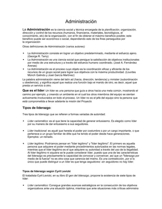 Administración
La Administración es la ciencia social y técnica encargada de la planificación, organización,
dirección y control de los recursos (humanos, financieros, materiales, tecnológicos, el
conocimiento, etc) de la organización, con el fin de obtener el máximo beneficio posible; este
beneficio puede ser económico o social, dependiendo esto de los fines perseguidos por
la organización
Otras definiciones de Administración (varios autores):

   La Administración consiste en lograr un objetivo predeterminado, mediante el esfuerzo ajeno.
    (George R. Terry)
   La Administración es una ciencia social que persigue la satisfacción de objetivos institucionales
    por medio de una estructura y a través del esfuerzo humano coordinado. (José A. Fernández
    Arenas)
   La Administración es el proceso cuyo objeto es la coordinación eficaz y eficiente de los
    recursos de un grupo social para lograr sus objetivos con la máxima productividad. (Lourdes
    Münch Galindo y José García Martínez)
La palabra administración viene del latín ad (hacia, dirección, tendencia) y minister (subordinación
u obediencia), y significa aquel que realiza una función bajo el mando de otro, es decir, aquel que
presta un servicio a otro.
Que es el líder: Un líder es una persona que guía a otros hacia una meta común, mostrando el
camino por ejemplo, y creando un ambiente en el cual los otros miembros del equipo se sientan
activamente involucrados en todo el proceso. Un líder no es el jefe del equipo sino la persona que
está comprometida a llevar adelante la misión del Proyecto

Tipos de liderazgo:

Tres tipos de liderazgo que se refieren a formas variadas de autoridad:

   Líder carismático: es el que tiene la capacidad de generar entusiasmo. Es elegido como líder
    por su manera de dar entusiasmo a sus seguidores.

   Líder tradicional: es aquél que hereda el poder por costumbre o por un cargo importante, o que
    pertenece a un grupo familiar de élite que ha tenido el poder desde hace generaciones.
    Ejemplos: un reinado.

   Líder legítimo: Podríamos pensar en "líder legítimo" y "líder ilegítimo". El primero es aquella
    persona que adquiere el poder mediante procedimientos autorizados en las normas legales,
    mientras que el líder ilegítimo es el que adquiere su autoridad a través del uso de la ilegalidad.
    Al líder ilegítimo ni siquiera se le puede considerar líder, puesto que una de las características
    del liderazgo es precisamente la capacidad de convocar y convencer, así que un "liderazgo por
    medio de la fuerza" no es otra cosa que carencia del mismo. Es una contradicción, por si lo
    único que puede distinguir a un líder es que tenga seguidores: sin seguidores no hay líder.


Tipos de liderazgo según Cyril Levicki
El tratadista Cyril Levicki, en su libro El gen del liderazgo, propone la existencia de siete tipos de
líder:

   Líder carismático: Consigue grandes avances estratégicos en la consecución de los objetivos
    organizativos ante una situación óptima, mientras que ante situaciones más críticas administra
 