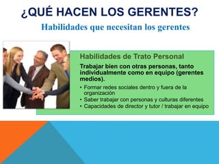 ¿QUÉ HACEN LOS GERENTES?
Habilidades que necesitan los gerentes
Habilidades de Trato Personal
Trabajar bien con otras personas, tanto
individualmente como en equipo (gerentes
medios).
• Formar redes sociales dentro y fuera de la
organización
• Saber trabajar con personas y culturas diferentes
• Capacidades de director y tutor / trabajar en equipo

 
