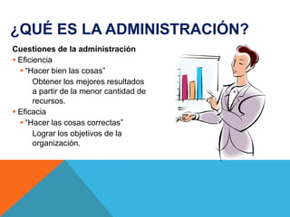 ¿QUÉ ES LA ADMINISTRACIÓN?
Cuestiones de la administración
 Eficiencia
 “Hacer bien las cosas”
Obtener los mejores resultados
a partir de la menor cantidad de
recursos.
 Eficacia
 “Hacer las cosas correctas”
Lograr los objetivos de la
organización.

 