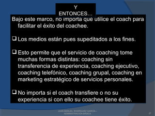 JUAN MANUEL RODRÍGUEZ GARCÍA –
ADMINISTRACIÓN BÁSICA 27
Bajo este marco, no importa qué utilice el coach para
facilitar el éxito del coachee.
 Los medios están pues supeditados a los fines.
 Esto permite que el servicio de coaching tome
muchas formas distintas: coaching sin
transferencia de experiencia, coaching ejecutivo,
coaching telefónico, coaching grupal, coaching en
marketing estratégico de servicios personales.
 No importa si el coach transfiere o no su
experiencia si con ello su coachee tiene éxito.
Bajo este marco, no importa qué utilice el coach para
facilitar el éxito del coachee.
 Los medios están pues supeditados a los fines.
 Esto permite que el servicio de coaching tome
muchas formas distintas: coaching sin
transferencia de experiencia, coaching ejecutivo,
coaching telefónico, coaching grupal, coaching en
marketing estratégico de servicios personales.
 No importa si el coach transfiere o no su
experiencia si con ello su coachee tiene éxito.
Y
ENTONCES…
Y
ENTONCES…
 