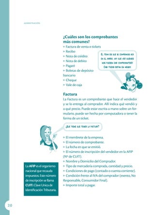 ADIMISTRACIÓN




                                   ¿Cuáles son los comprobantes
                                   más comunes?
                                   u Factura de venta o tickets
                                   u Recibo
                                                                El tema es que si compramos acá
                                   u Nota de crédito
                                                                en el barrio, hay que ver quiénes
                                   u Nota de debito
                                                                 nos pueden dar comprobantes!!!
                                   u Pagaré
                                                                   Casi todos están en negro!
                                   u Boletas de depósito

                                   bancario
                                   u Cheque

                                   u Vale de caja



                                   Factura
                                   La Factura es un comprobante que hace el vendedor
                                   y se lo entrega al comprador. Allí indica qué vendió y
                                   a qué precio. Puede estar escrita a mano sobre un for-
                                   mulario, puede ser hecha por computadora o tener la
                                   forma de un ticket.

                                       ¿Qué tiene que tener la factura?


                                   u El membrete de la empresa.
                                   u El número de comprobante.

                                   u La fecha en que se emitió.

                                   u El número de inscripción del vendedor en la AFIP

                                   (Nº de CUIT).
                                   u Nombre y Domicilio del Comprador.

      La AFIP es el organismo      u Tipo de mercadería comprada, cantidad y precio.

      nacional que recauda         u Condiciones de pago (contado o cuenta corriente).

      impuestos. Este número       u Condición frente al IVA del comprador (exento, No

      de inscripción se llama      Responsable, Consumidor Final).
      CUIT: Clave Unica de         u Importe total a pagar.

      Identificación Tributaria.



0
 