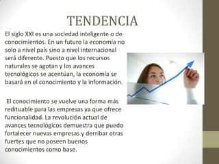 TENDENCIAEl siglo XXI es una sociedad inteligente o de conocimientos. En un futuro la economía no solo a nivel país sino a nivel internacional será diferente. Puesto que los recursos naturales se agotan y los avances tecnológicos se acentúan, la economía se basará en el conocimiento y la información. El conocimiento se vuelve una forma más redituable para las empresas ya que ofrece funcionalidad. La revolución actual de avances tecnológicos demuestra que puedo fortalecer nuevas empresas y derribar otras fuertes que no poseen buenos conocimientos como base. 