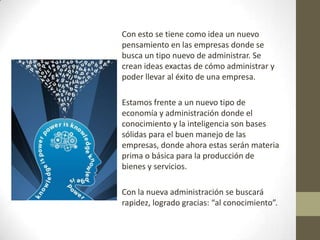 Con esto se tiene como idea un nuevo pensamiento en las empresas donde se busca un tipo nuevo de administrar. Se crean ideas exactas de cómo administrar y poder llevar al éxito de una empresa.Estamos frente a un nuevo tipo de economía y administración donde el conocimiento y la inteligencia son bases sólidas para el buen manejo de las empresas, donde ahora estas serán materia prima o básica para la producción de bienes y servicios.Con la nueva administración se buscará rapidez, logrado gracias: “al conocimiento”. 