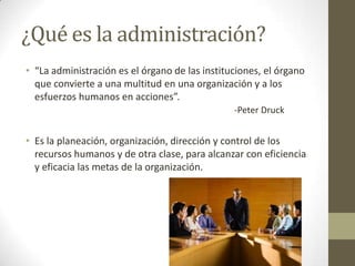 ¿Qué es la administración?“La administración es el órgano de las instituciones, el órgano que convierte a una multitud en una organización y a los esfuerzos humanos en acciones”.-Peter DruckEs la planeación, organización, dirección y control de los recursos humanos y de otra clase, para alcanzar con eficiencia y eficacia las metas de la organización.