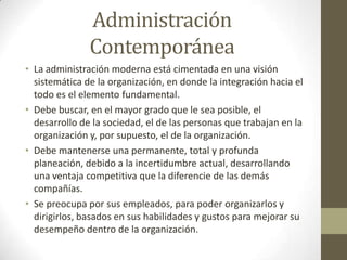Administración ContemporáneaLa administración moderna está cimentada en una visión sistemática de la organización, en donde la integración hacia el todo es el elemento fundamental.Debe buscar, en el mayor grado que le sea posible, el desarrollo de la sociedad, el de las personas que trabajan en la organización y, por supuesto, el de la organización.Debe mantenerse una permanente, total y profunda planeación, debido a la incertidumbre actual, desarrollando una ventaja competitiva que la diferencie de las demás compañías.Se preocupa por sus empleados, para poder organizarlos y dirigirlos, basados en sus habilidades y gustos para mejorar su desempeño dentro de la organización.