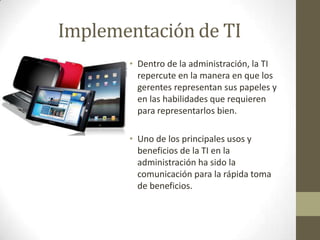Implementación de TIDentro de la administración, la TI repercute en la manera en que los gerentes representan sus papeles y en las habilidades que requieren para representarlos bien.Uno de los principales usos y beneficios de la TI en la administración ha sido la comunicación para la rápida toma de beneficios.