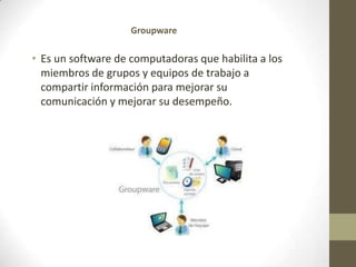 GroupwareEs un software de computadoras que habilita a los miembros de grupos y equipos de trabajo a compartir información para mejorar su comunicación y mejorar su desempeño.