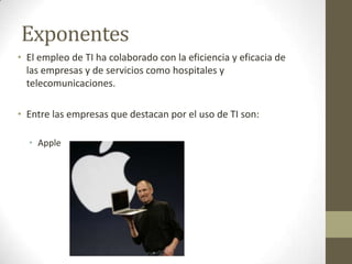 ExponentesEl empleo de TI ha colaborado con la eficiencia y eficacia de las empresas y de servicios como hospitales y telecomunicaciones.Entre las empresas que destacan por el uso de TI son:Apple