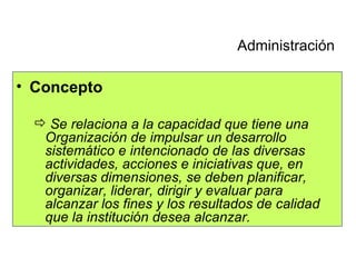Concepto Se relaciona a la capacidad que tiene una Organización de impulsar un desarrollo sistemático e intencionado de las diversas actividades, acciones e iniciativas que, en diversas dimensiones, se deben planificar, organizar, liderar, dirigir y evaluar para alcanzar los fines y los resultados de calidad que la institución desea alcanzar. Administración 