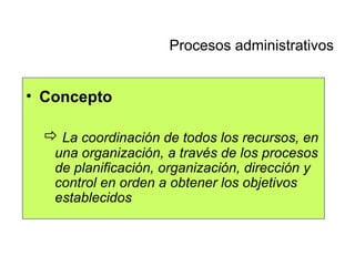 Concepto La coordinación de todos los recursos, en una organización, a través de los procesos de planificación, organización, dirección y control en orden a obtener los objetivos establecidos Procesos administrativos 