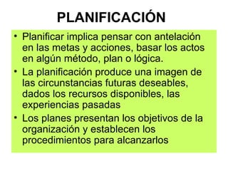 PLANIFICACIÓN Planificar implica pensar con antelación en las metas y acciones, basar los actos en algún método, plan o lógica. La planificación produce una imagen de las circunstancias futuras deseables, dados los recursos disponibles, las experiencias pasadas Los planes presentan los objetivos de la organización y establecen los procedimientos para alcanzarlos 