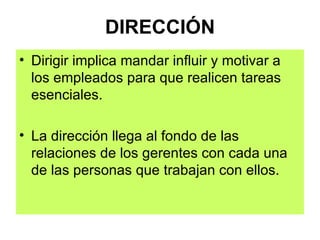 DIRECCIÓN Dirigir implica mandar influir y motivar a los empleados para que realicen tareas esenciales. La dirección llega al fondo de las relaciones de los gerentes con cada una de las personas que trabajan con ellos. 