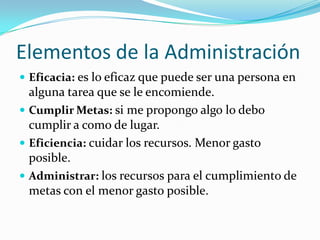 Elementos de la Administración
Eficacia: es lo eficaz que puede ser una persona en
alguna tarea que se le encomiende.
Cumplir Metas: si me propongo algo lo debo
cumplir a como de lugar.
Eficiencia: cuidar los recursos. Menor gasto
posible.
Administrar: los recursos para el cumplimiento de
metas con el menor gasto posible.