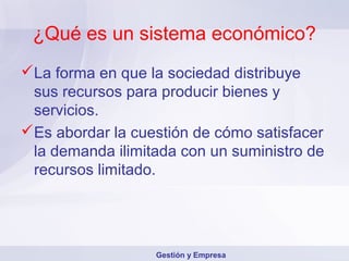 ¿Qué es un sistema económico?
La forma en que la sociedad distribuye
sus recursos para producir bienes y
servicios.
Es abordar la cuestión de cómo satisfacer
la demanda ilimitada con un suministro de
recursos limitado.
Gestión y Empresa
 