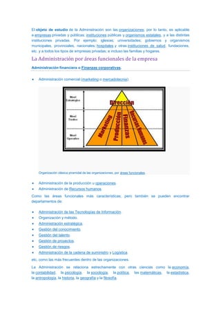 El objeto de estudio de la Administración son las organizaciones; por lo tanto, es aplicable
a empresas privadas y públicas; instituciones públicas y organismos estatales, y a las distintas
instituciones privadas. Por ejemplo: iglesias; universidades; gobiernos y organismos
municipales, provinciales, nacionales; hospitales y otras instituciones de salud, fundaciones,
etc. y a todos los tipos de empresas privadas; e incluso las familias y hogares.
La Administración por áreas funcionales de la empresa
Administración financiera o Finanzas corporativas.
Administración comercial (marketing o mercadotecnia).
Organización clásica piramidal de las organizaciones, por áreas funcionales.
Administración de la producción u operaciones.
Administración de Recursos humanos.
Como las áreas funcionales más características; pero también se pueden encontrar
departamentos de:
Administración de las Tecnologías de Información.
Organización y método.
Administración estratégica.
Gestión del conocimiento.
Gestión del talento.
Gestión de proyectos.
Gestión de riesgos.
Administración de la cadena de suministro y Logística.
etc, como las más frecuentes dentro de las organizaciones.
La Administración se relaciona estrechamente con otras ciencias como la economía,
la contabilidad, la psicología, la sociología, la política, las matemáticas, la estadística,
la antropología, la historia, la geografía y la filosofía.
 