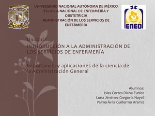 UNIVERSIDAD NACIONAL AUTÓNOMA DE MÉXICO
ESCUELA NACIONAL DE ENFERMERÍA Y
OBSTETRICIA
ADMINISTRACIÓN DE LOS SERVICIOS DE
ENFERMERÍA

Unidad I
INTRODUCCIÓN A LA ADMINISTRACIÓN DE
LOS SERVICIOS DE ENFERMERÍA
Importancia y aplicaciones de la ciencia de
la Administración General
Alumnos:
Islas Cortes Diana Eunice
Luna Jiménez Gregoria Nayeli
Palma Ávila Guillermo Aramiz

 