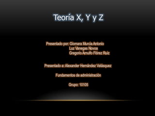 Teoría X, Y y Z
Presentado por: Giomara Murcia Antonio
Luz Vanegas Novoa
Gregorio Arnulfo Flórez Ruiz
Presentado a: Alexander Hernández Velásquez
Grupo: 10105
Fundamentos de administración
 