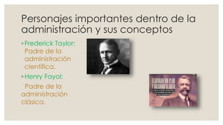 Personajes importantes dentro de la 
administración y sus conceptos 
◦ Frederick Taylor: 
Padre de la 
administración 
científica. 
◦Henry Fayol: 
Padre de la 
administración 
clásica. 
 