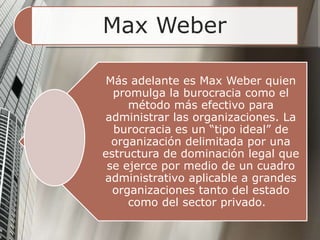 Max Weber
Más adelante es Max Weber quien
promulga la burocracia como el
método más efectivo para
administrar las organizaciones. La
burocracia es un “tipo ideal” de
organización delimitada por una
estructura de dominación legal que
se ejerce por medio de un cuadro
administrativo aplicable a grandes
organizaciones tanto del estado
como del sector privado.
 
