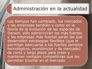Administración en la actualidad
Los tiempos han cambiado, los mercados
y las empresas también y como en la
teoría de la evolución de las especies de
Darwin, sólo sobrevivirán los más fuertes
y las empresas más fuertes serán las que
desarrollen estrategias flexibles (que le
permitan adecuarse a los fuertes cambios
tecnológicos, económicos y de mercado)
de corto y largo plazo para crear y
mantener ventajas competitivas que les
permitan triunfar en el mercado
 