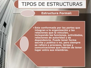 TIPOS DE ESTRUCTURAS
Estructura Formal:
• Esta conformada por las partes que
integran a la organización y las
relaciones que la vinculan,
incluyendo las funciones, actividades,
relaciones de autoridad y de
dependencia. Puede tener forma
escrita y publica o no, pero siempre
se refiere a procesos, tareas y
comunicaciones que habrán de tener
lugar entre sus miembros.
 