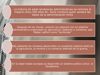 La historia de estas tendencias administrativas se remonta al
imperio chino 500 años AC. Sería Confucio quien sentara las
bases de la administración china
Después de los chinos, vinieron los egipcios con un sistema
administrativo organizado en agricultura, pastoreo y comercio, que
Weber calificó como "burócrata"
Más adelante los romanos desarrollan un excelente sistema tanto en
la agricultura, la minería y el comercio además de la guerra,
En la edad media europea se desarrolló un sistema político único: el
feudalismo.
 