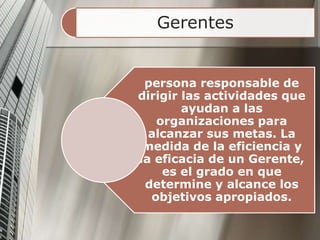 Gerentes
persona responsable de
dirigir las actividades que
ayudan a las
organizaciones para
alcanzar sus metas. La
medida de la eficiencia y
la eficacia de un Gerente,
es el grado en que
determine y alcance los
objetivos apropiados.
 