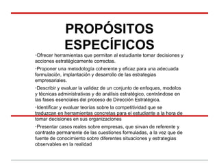 PROPÓSITOS
ESPECÍFICOS
•Ofrecer herramientas que permitan al estudiante tomar decisiones y
acciones estratégicamente correctas.
•Proponer una metodología coherente y eficaz para una adecuada
formulación, implantación y desarrollo de las estrategias
empresariales.
•Describir y evaluar la validez de un conjunto de enfoques, modelos
y técnicas administrativas y de análisis estratégico, centrándose en
las fases esenciales del proceso de Dirección Estratégica.
•Identificar y evaluar teorías sobre la competitividad que se
traduzcan en herramientas concretas para el estudiante a la hora de
tomar decisiones en sus organizaciones
•Presentar casos reales sobre empresas, que sirvan de referente y
contraste permanente de las cuestiones formuladas, a la vez que de
fuente de conocimiento sobre diferentes situaciones y estrategias
observables en la realidad
 