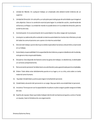 Administración deempresas
Amanca GutierrezJheny
2. Unidad de Mando: En cualquier trabajo un empleado sólo deberá recibir órdenes de un
superior.
3. Unidadde Dirección:Un solojefe yunsoloplanpara todogrupo de actividadesque tenganun
solo objetivo. Esta es la condición esencial para lograr la unidad de acción, coordinación de
esfuerzos y enfoque. La unidad de mando no puede darse sin la unidad de dirección, pero no
se deriva de esta.
4. Centralización: Es la concentración de la autoridad en los altos rangos de la jerarquía.
5. Jerarquía:La cadenade jefesvadesde lamáximaautoridadalosnivelesmásinferioresylaraíz
de todas las comunicaciones van a parar a la máxima autoridad.
6. Divisióndel trabajo:quiere decirque se debe especializarlastareasa desarrollary al personal
en su trabajo.
7. Autoridadyresponsabilidad:Eslacapacidadde darórdenesyesperarobedienciade losdemás,
esto genera más responsabilidades.
8. Disciplina: Esto depende de factorescomo las ganas de trabajar, la obediencia, la dedicación
un correcto comportamiento.
9. Remuneraciónpersonal:Se debe tenerunasatisfacciónjustaygarantizadaparalosempleados.
10. Orden: Todo debe estar debidamente puesto en su lugar y en su sitio, este orden es tanto
material como humano.
11. Equidad: Amabilidad y justicia para lograr la lealtad del personal.
12. Estabilidad y duración del personal en un cargo: Hay que darle una estabilidad al personal.
13. Iniciativa:Tienequeverconlacapacidadde visualizarunplanaseguirypoderasegurarel éxito
de este.
14. Espíritude equipo:Hacerque todostrabajendentrode laempresacongusto y comosi fueran
un equipo, hace la fortaleza de una organización.
 