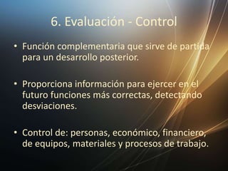 6. Evaluación - Control
• Función complementaria que sirve de partida
para un desarrollo posterior.
• Proporciona información para ejercer en el
futuro funciones más correctas, detectando
desviaciones.
• Control de: personas, económico, financiero,
de equipos, materiales y procesos de trabajo.
 