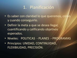 1. Planificación
• Es saber con claridad lo que queremos, cómo
y cuando conseguirlo.
• Definir la meta a que se desea llegar,
cuantificando y calificando objetivos
esperados.
• Niveles: POLITICAS - PLANES - PROGRAMAS
• Principios: UNIDAD, CONTINUIDAD,
FLEXIBILIDAD, PRECISIÓN.
 