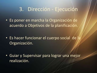 3. Dirección - Ejecución
• Es poner en marcha la Organización de
acuerdo a Objetivos de la planificación.
• Es hacer funcionar el cuerpo social de la
Organización.
• Guiar y Supervisar para lograr una mejor
realización.
 