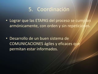 5. Coordinación
• Lograr que las ETAPAS del proceso se cumplan
armónicamente, con orden y sin repeticiones.
• Desarrollo de un buen sistema de
COMUNICACIONES ágiles y eficaces que
permitan estar informados.
 