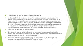  3.-DESPACHO DE IMPORTACION DE MENOR CUANTIA.
 Es el procedimiento mediante el cual los propietarios de mercancías pueden
realizar de manera directa el Despacho Aduanero de Importación a través de la
declaración de mercancías de menor cuantía , sin la necesidad de contratar una
agencia despachadora o centro publico. Este despacho se aplica para mercancías
de forma peatonal, carretillas, en buses de empresas de transporte internacional
de pasajeros, en vehículos turísticos y otros que ingresan por via área
,manifestando la carga cuyo valor no exceda los 2000 dólares americanos.
 TRIBUTOS ADUANEROS DE IMPORTACION.
 -Gravamen Arancelario (GA) ,de acuerdo al arancel aduanero de importación
vigente, las alícuotas varían del 0% al 40% según la mercancía que se importe o las
preferencias arancelarias a las que este sujeta.
 -Impuesto al Valor Agregado (IVA), paga la alícuota del 14,94 % excepto las
alícuotas por Ley, calculando sobre el valor CIF + GA.
 