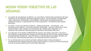 MISION VISION YOBJETIVO DE LAS
ADUANAS
 La misión de las Aduanas en Bolivia, en contribuir al desarrollo económico del país
mediante la recaudación aduanera lograda a partir de una gestión transparente
,ágil y oportuna, facilitando, controlando y fiscalizando las operaciones de
comercio exterior y reprimiendo los ilícitos aduaneros en beneficio del pueblo
boliviano.
 La visión es Ser una aduana moderna , desburocratizada , tecnificada , con
infraestructura óptima , recursos humanos calificados , que sea referente a nivel
internacional y que cumpla con estándares de calidad para responder a la
dinámica del comercio internacional en beneficio del pueblo boliviano.
 Las aduanas se ha fijado el OBJETIVO de prestar una mejor atención y servicio a
sus usuarios, proporcionando medios de información de fácil acceso, desarrollando
procedimientos modernos , más eficientes y tramitaciones más agiles acorde con
la inserción internacional del país y sus acuerdos de libre comercio.
 En su interacción con el sector privado ,Aduanas tiene como principio La
coordinación del trabajo conjunto entre sector publico y sector privado constituye
uno de los pilares básicos de la actividad aduanera.
 