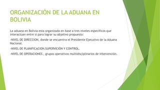 ORGANIZACIÓN DE LA ADUANA EN
BOLIVIA
La aduana en Bolivia esta organizada en base a tres niveles específicos que
interactúan entre si para lograr su objetivo propuesto:
-NIVEL DE DIRECCION, donde se encuentra el Presidente Ejecutivo de la Aduana
Nacional.
-NIVEL DE PLANIFICACION,SUPERVICIÓN Y CONTROL.
-NIVEL DE OPERACIONES , grupos operativos multidisciplinarios de intervención.
 