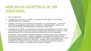 MERCANCIAS SUCEPTIBLES DE SER
SUBASTADAS.
 Son las siguientes:
 -Aquellas que no fueren retiradas o no pudieran serlo dentro de los plazos
establecidos para su deposito.
 -Especies retenidas por el Servicio de Aduanas , a su presentación , si no fuere
solicitado su desaduana miento por sus dueños o representantes, después de
transcurrido 90 días contados desde la fecha de su retención.
 -Aquellas que el dueño o consignatario abandone expresamente a favor del Fisco ,
en cualquier tiempo antes de su remate, siempre que no hubieren multas u otras
penas que aplicar y/o no se encuentren en condiciones de ser destruidas.
 Finalmente para aceptar el abandono expreso, la Aduana bajo cuya potestad se
encuentran las mercancías , deberá comprobar que respecto a ellas no se ha
efectuado denuncia ente el Ministerio Público y asimismo el encargado del recinto
de deposito deberá certificar la ubicación , estado y peso de los bultos que
contienen las mercancías. De esta manera se aceptara el abandono expreso ,
cuando estas cumplan con todos estos requisitos exigidos.
 